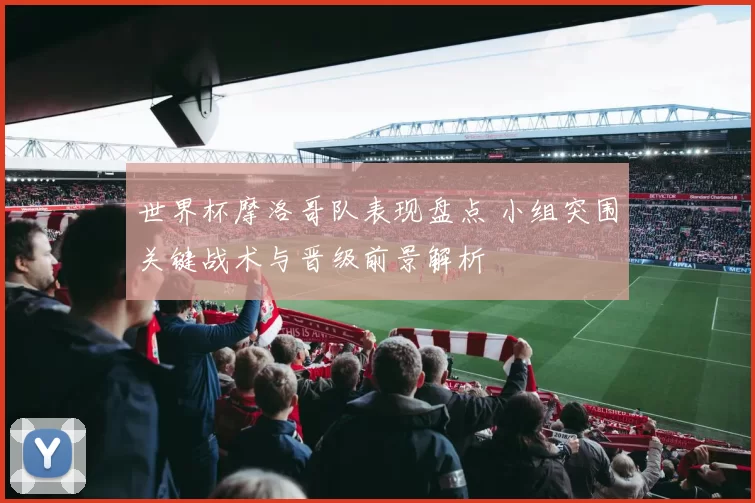 世界杯摩洛哥队表现盘点 小组突围关键战术与晋级前景解析