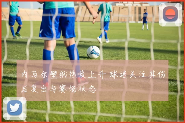 内马尔壁纸热度上升 球迷关注其伤后复出与赛场状态