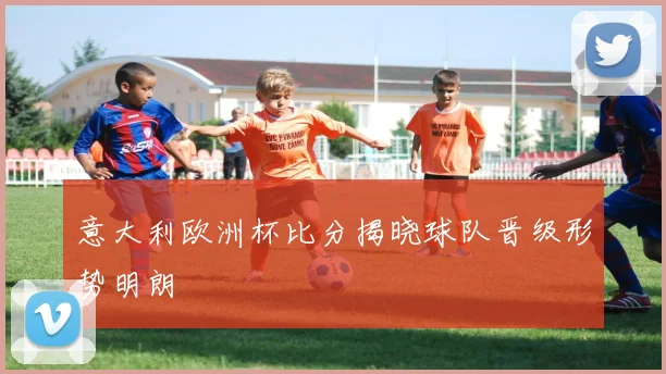 意大利欧洲杯比分揭晓球队晋级形势明朗