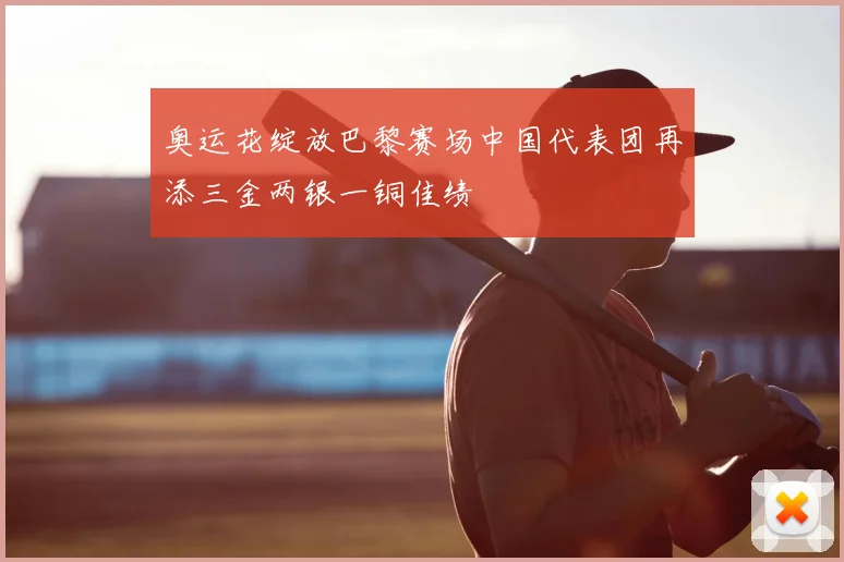 奥运花绽放巴黎赛场中国代表团再添三金两银一铜佳绩