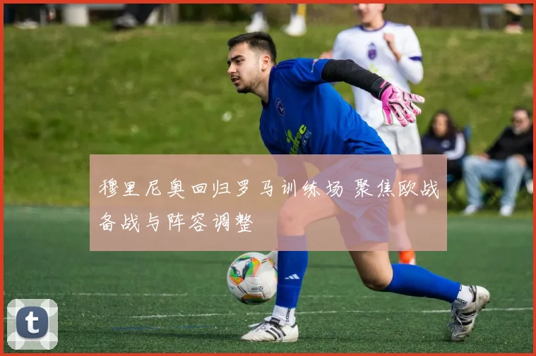 穆里尼奥回归罗马训练场 聚焦欧战备战与阵容调整