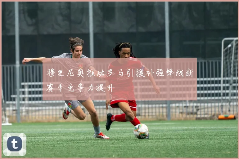 穆里尼奥推动罗马引援补强锋线新赛季竞争力提升