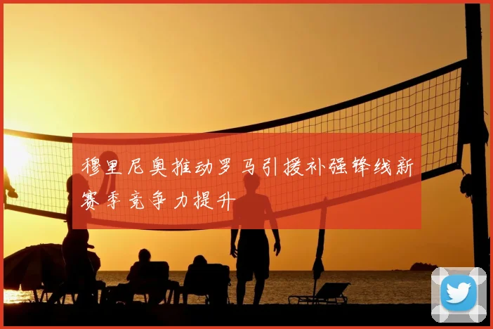 穆里尼奥推动罗马引援补强锋线新赛季竞争力提升