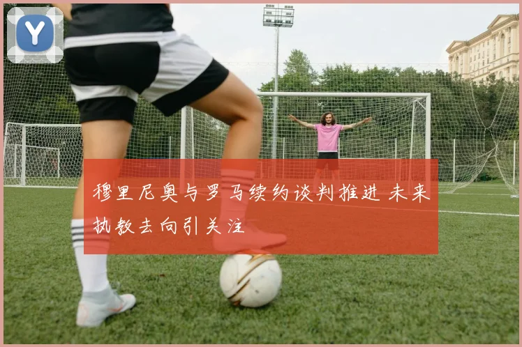 穆里尼奥与罗马续约谈判推进 未来执教去向引关注