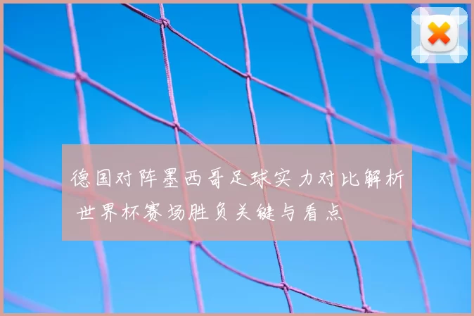 德国对阵墨西哥足球实力对比解析 世界杯赛场胜负关键与看点