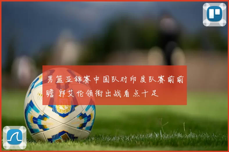 男篮亚锦赛中国队对印度队赛前前瞻 郭艾伦领衔出战看点十足