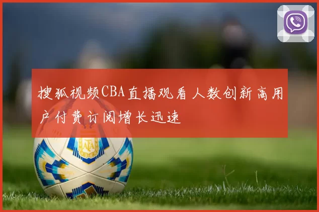 搜狐视频CBA直播观看人数创新高用户付费订阅增长迅速