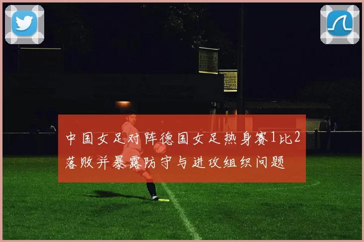 中国女足对阵德国女足热身赛1比2落败并暴露防守与进攻组织问题