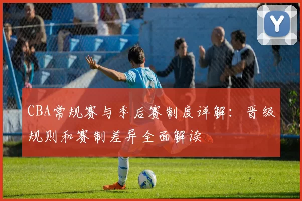 CBA常规赛与季后赛制度详解:晋级规则和赛制差异全面解读