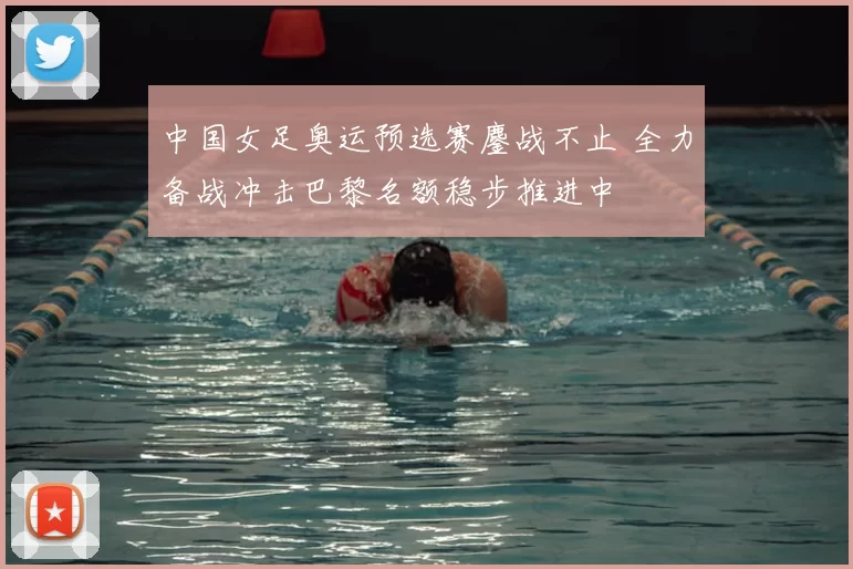 中国女足奥运预选赛鏖战不止 全力备战冲击巴黎名额稳步推进中