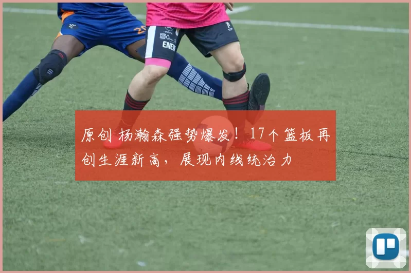 原创 杨瀚森强势爆发!17个篮板再创生涯新高,展现内线统治力