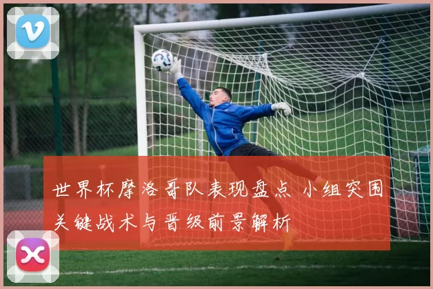 世界杯摩洛哥队表现盘点 小组突围关键战术与晋级前景解析