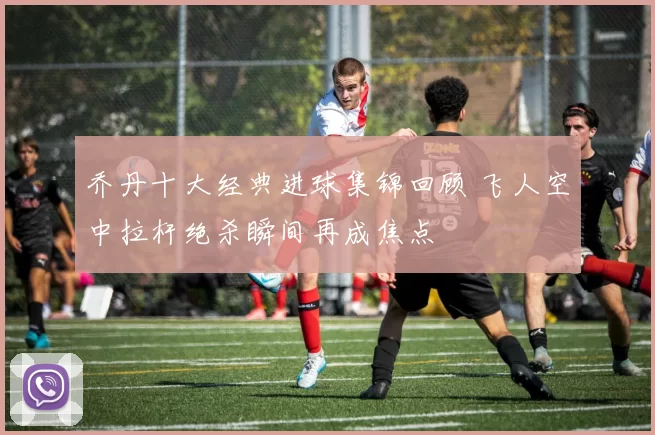 乔丹十大经典进球集锦回顾 飞人空中拉杆绝杀瞬间再成焦点