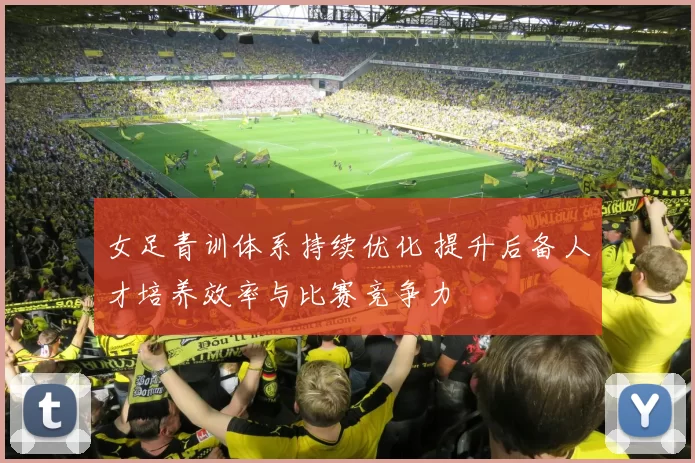 女足青训体系持续优化 提升后备人才培养效率与比赛竞争力