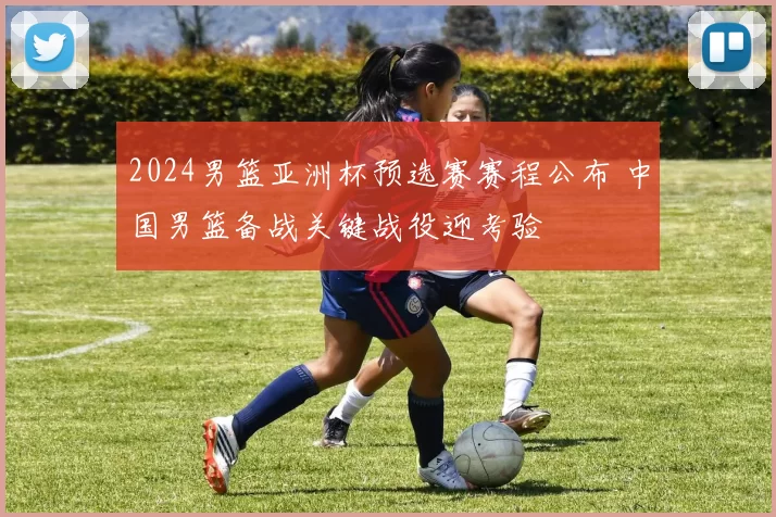 2024男篮亚洲杯预选赛赛程公布 中国男篮备战关键战役迎考验