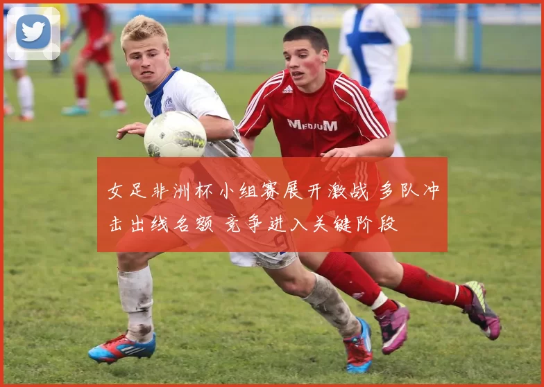 女足非洲杯小组赛展开激战 多队冲击出线名额 竞争进入关键阶段