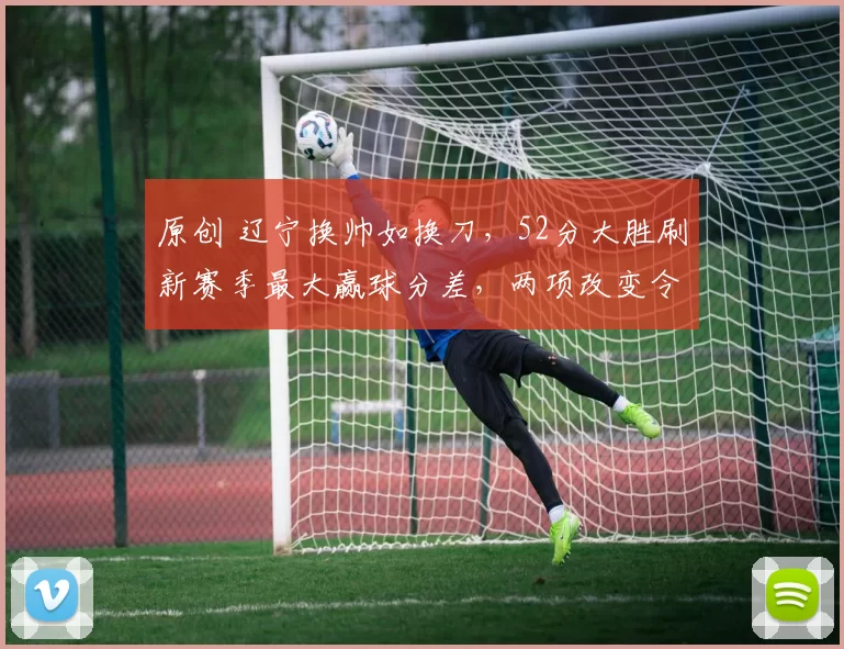 原创 辽宁换帅如换刀，52分大胜刷新赛季最大赢球分差，两项改变令人振奋