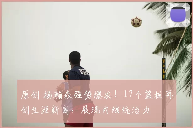 原创 杨瀚森强势爆发！17个篮板再创生涯新高，展现内线统治力