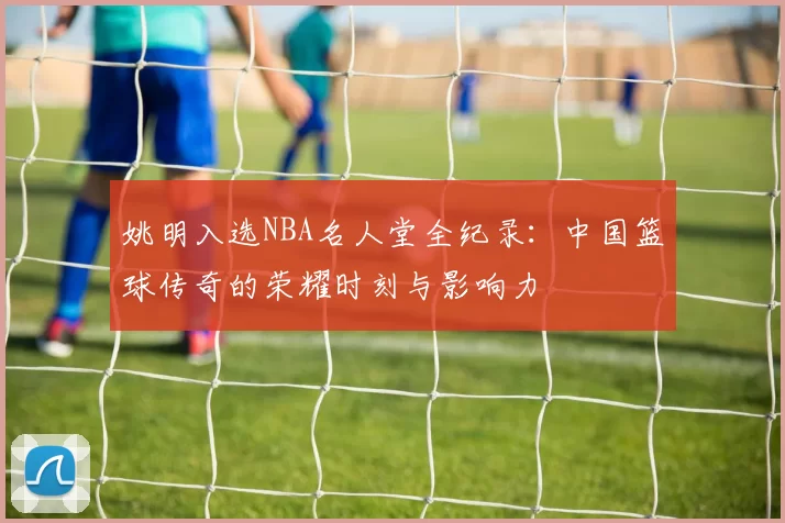 姚明入选NBA名人堂全纪录：中国篮球传奇的荣耀时刻与影响力