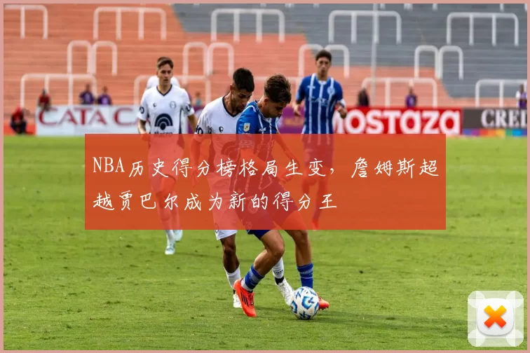 NBA历史得分榜格局生变,詹姆斯超越贾巴尔成为新的得分王