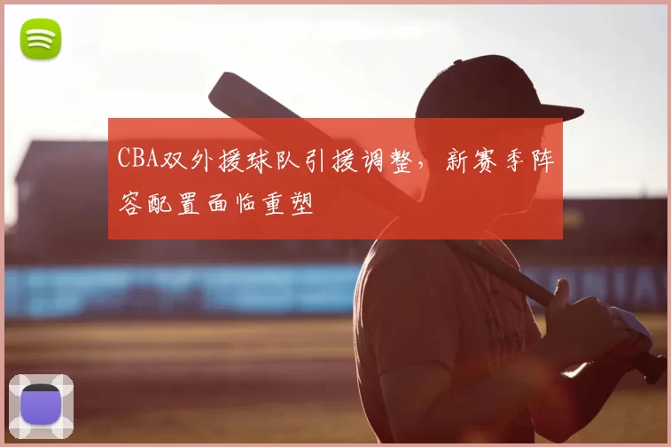 CBA双外援球队引援调整，新赛季阵容配置面临重塑