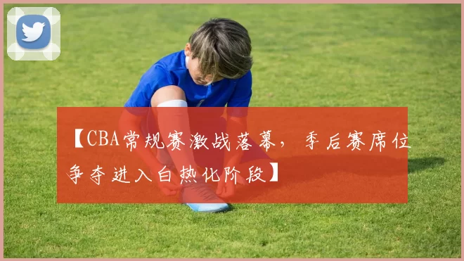 【CBA常规赛激战落幕，季后赛席位争夺进入白热化阶段】