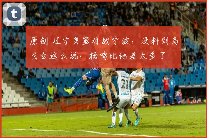 原创 辽宁男篮对战宁波，没料到乌戈会这么说，杨鸣比他差太多了