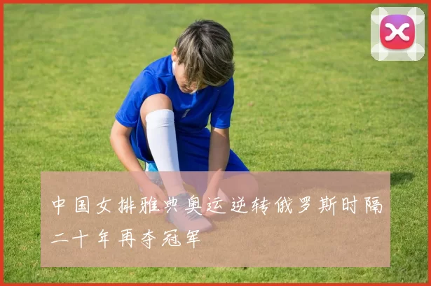 中国女排雅典奥运逆转俄罗斯时隔二十年再夺冠军