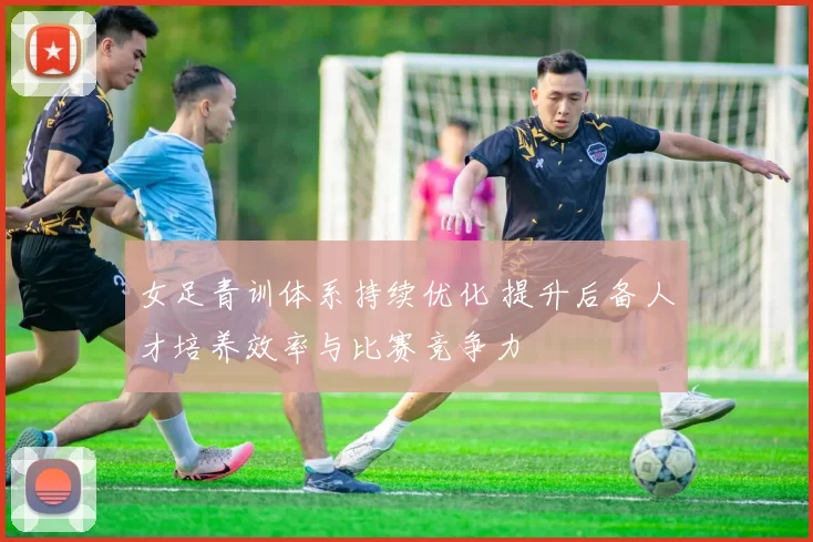 女足青训体系持续优化 提升后备人才培养效率与比赛竞争力