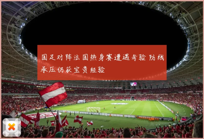 国足对阵法国热身赛遭遇考验 防线承压仍获宝贵经验