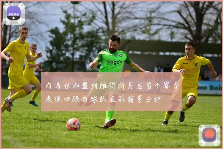 内马尔加盟利雅得新月后首个赛季表现回顾与球队亚冠前景分析