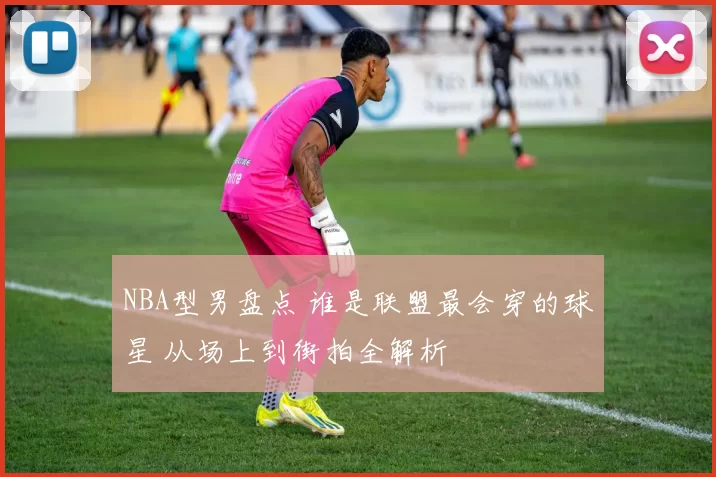 NBA型男盘点 谁是联盟最会穿的球星 从场上到街拍全解析