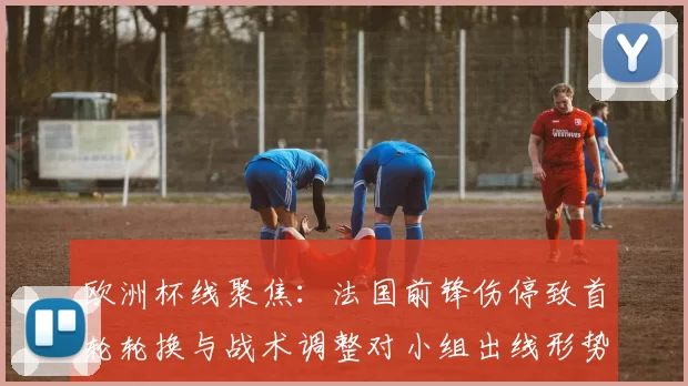 欧洲杯线聚焦：法国前锋伤停致首轮轮换与战术调整对小组出线形势影响