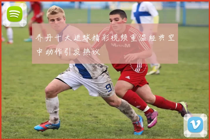 乔丹十大进球精彩视频重温经典空中动作引发热议