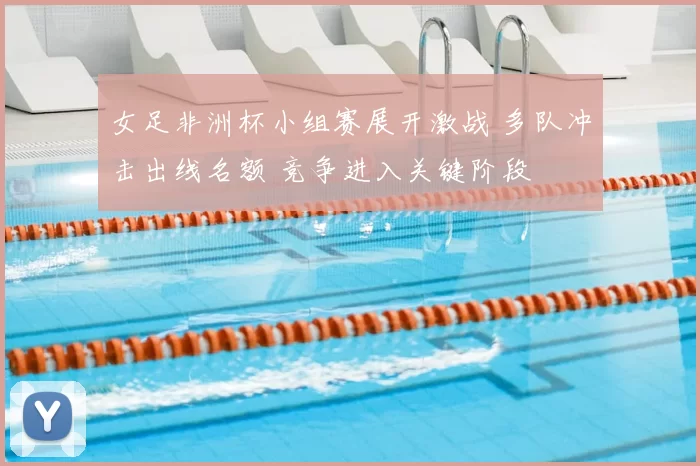 女足非洲杯小组赛展开激战 多队冲击出线名额 竞争进入关键阶段