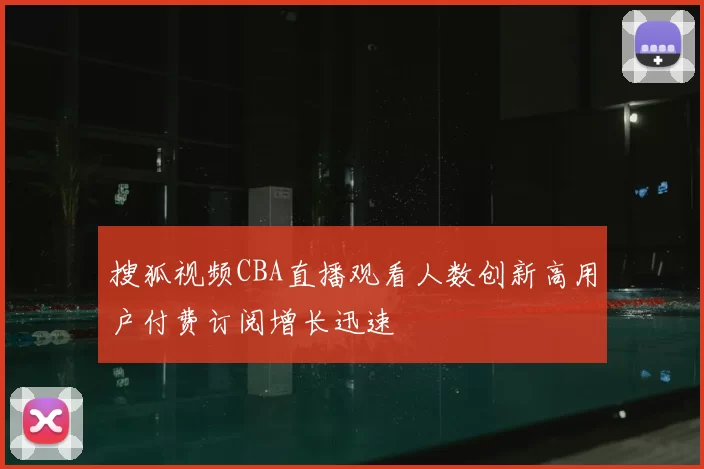 搜狐视频CBA直播观看人数创新高用户付费订阅增长迅速