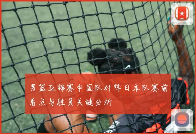 男篮亚锦赛中国队对阵日本队赛前看点与胜负关键分析