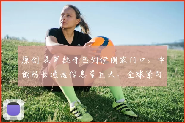 原创 美军航母已到伊朗家门口，中俄防长通话信息量巨大，全球紧盯波斯湾