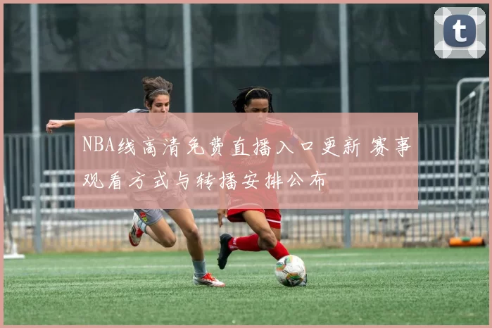 NBA线高清免费直播入口更新 赛事观看方式与转播安排公布