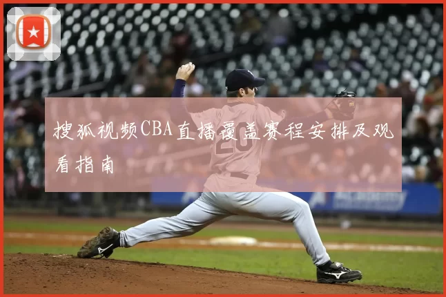 搜狐视频CBA直播覆盖赛程安排及观看指南