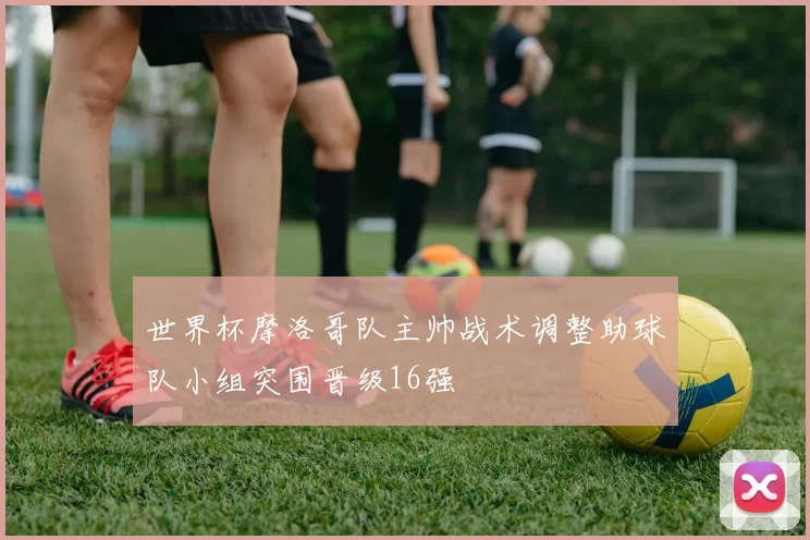 世界杯摩洛哥队主帅战术调整助球队小组突围晋级16强