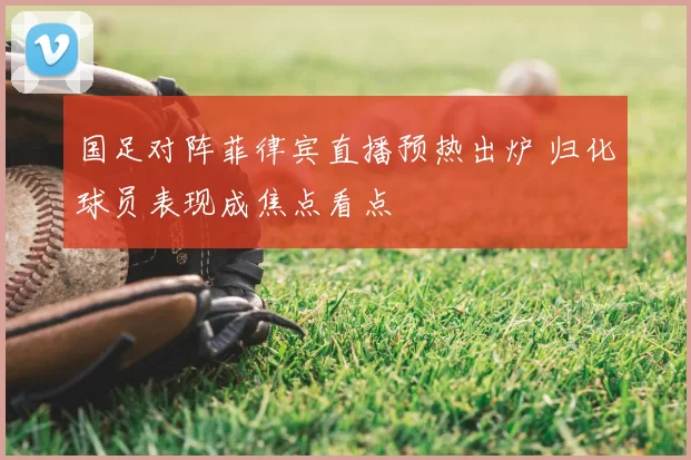 国足对阵菲律宾直播预热出炉 归化球员表现成焦点看点