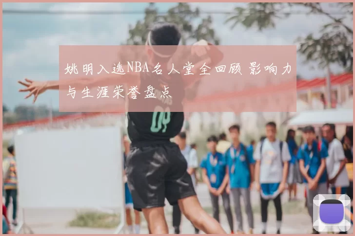 姚明入选NBA名人堂全回顾 影响力与生涯荣誉盘点