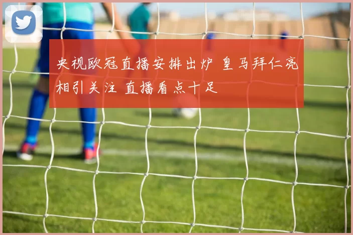 央视欧冠直播安排出炉 皇马拜仁亮相引关注 直播看点十足