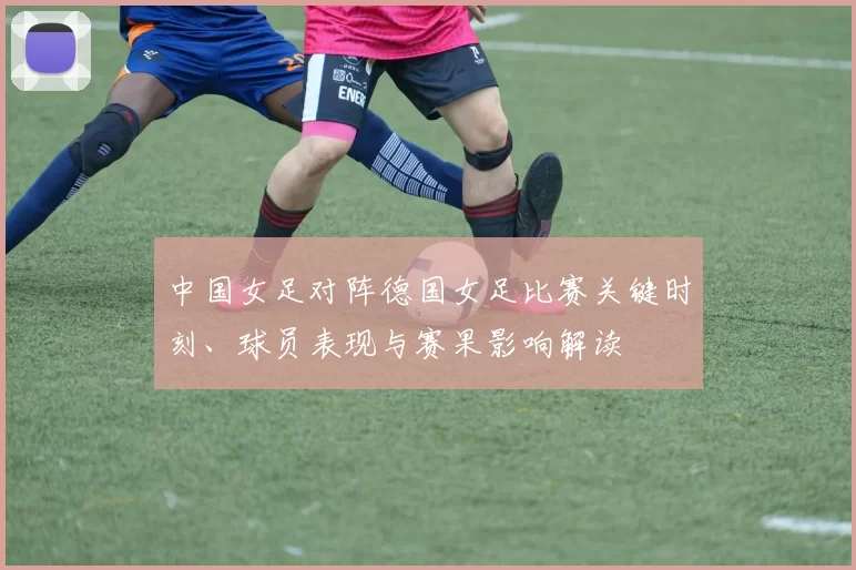 中国女足对阵德国女足比赛关键时刻、球员表现与赛果影响解读