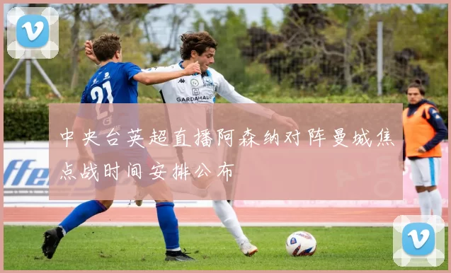 中央台英超直播阿森纳对阵曼城焦点战时间安排公布