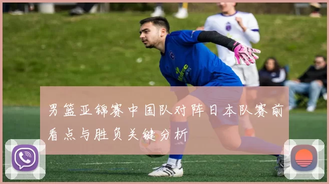 男篮亚锦赛中国队对阵日本队赛前看点与胜负关键分析