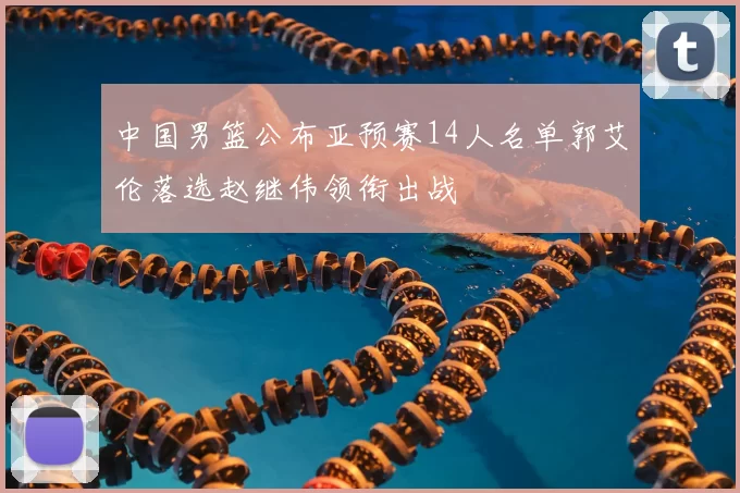中国男篮公布亚预赛14人名单郭艾伦落选赵继伟领衔出战