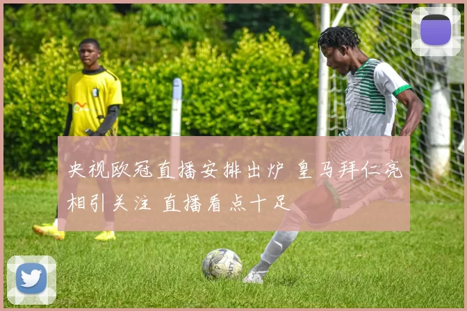 央视欧冠直播安排出炉 皇马拜仁亮相引关注 直播看点十足