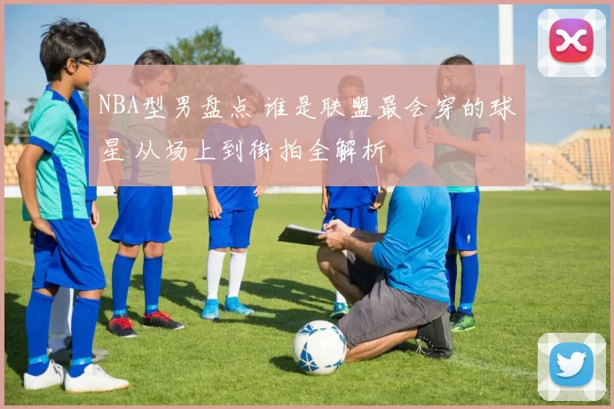 NBA型男盘点 谁是联盟最会穿的球星 从场上到街拍全解析